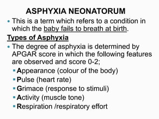  This is a term which refers to a condition in
which the baby fails to breath at birth.
Types of Asphyxia
 The degree of asphyxia is determined by
APGAR score in which the following features
are observed and score 0-2;
Appearance (colour of the body)
Pulse (heart rate)
Grimace (response to stimuli)
Activity (muscle tone)
Respiration /respiratory effort
ASPHYXIA NEONATORUM
 
