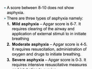  A score between 8-10 does not show
asphyxia.
 There are three types of asphyxia namely:
1. Mild asphyxia – Apgar score is 6-7. It
requires clearing of the airway and
application of external stimuli to in initiate
breathing
2. Moderate asphyxia – Apgar score is 4-5.
It requires resuscitation, administration of
oxygen and drugs to initiate breathing.
3. Severe asphyxia – Apgar score is 0-3. It
requires intensive resuscitative measures
 