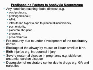 Predisposing Factors to Asphyxia Neonatorum
 Any condition causing foetal distress e.g.
 cord prolapse,
 prolonged labour,
 APH,
 intrauterine hypoxia due to placental insufficiency,
 post maturity,
 placenta abruption.
 anaemia,
 pre-eclampsia
 Pre-maturity due to under development of the respiratory
centre.
 Blockage of the airway by mucus or liquor amnii at birth.
 Birth injuries e.g. intracranial injury
 Severe maternal disease in pregnancy e.g. sickle cell
anaemia, cardiac disease
 Depression of respiratory center due to drugs e.g. GA and
narcotics
 