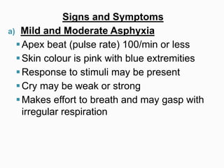 Signs and Symptoms
a) Mild and Moderate Asphyxia
Apex beat (pulse rate) 100/min or less
Skin colour is pink with blue extremities
Response to stimuli may be present
Cry may be weak or strong
Makes effort to breath and may gasp with
irregular respiration
 