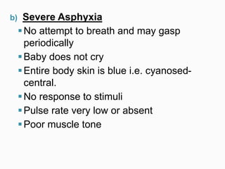 b) Severe Asphyxia
No attempt to breath and may gasp
periodically
Baby does not cry
Entire body skin is blue i.e. cyanosed-
central.
No response to stimuli
Pulse rate very low or absent
Poor muscle tone
 