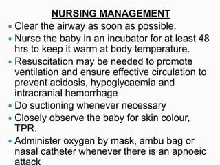 NURSING MANAGEMENT
 Clear the airway as soon as possible.
 Nurse the baby in an incubator for at least 48
hrs to keep it warm at body temperature.
 Resuscitation may be needed to promote
ventilation and ensure effective circulation to
prevent acidosis, hypoglycaemia and
intracranial hemorrhage
 Do suctioning whenever necessary
 Closely observe the baby for skin colour,
TPR.
 Administer oxygen by mask, ambu bag or
nasal catheter whenever there is an apnoeic
 
