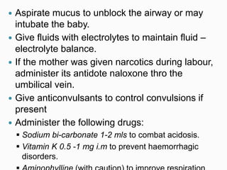 Aspirate mucus to unblock the airway or may
intubate the baby.
 Give fluids with electrolytes to maintain fluid –
electrolyte balance.
 If the mother was given narcotics during labour,
administer its antidote naloxone thro the
umbilical vein.
 Give anticonvulsants to control convulsions if
present
 Administer the following drugs:
 Sodium bi-carbonate 1-2 mls to combat acidosis.
 Vitamin K 0.5 -1 mg i.m to prevent haemorrhagic
disorders.
 