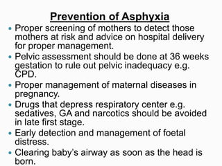 Prevention of Asphyxia
 Proper screening of mothers to detect those
mothers at risk and advice on hospital delivery
for proper management.
 Pelvic assessment should be done at 36 weeks
gestation to rule out pelvic inadequacy e.g.
CPD.
 Proper management of maternal diseases in
pregnancy.
 Drugs that depress respiratory center e.g.
sedatives, GA and narcotics should be avoided
in late first stage.
 Early detection and management of foetal
distress.
 Clearing baby’s airway as soon as the head is
born.
 
