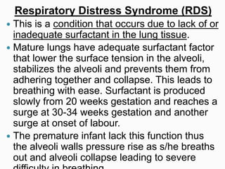Respiratory Distress Syndrome (RDS)
 This is a condition that occurs due to lack of or
inadequate surfactant in the lung tissue.
 Mature lungs have adequate surfactant factor
that lower the surface tension in the alveoli,
stabilizes the alveoli and prevents them from
adhering together and collapse. This leads to
breathing with ease. Surfactant is produced
slowly from 20 weeks gestation and reaches a
surge at 30-34 weeks gestation and another
surge at onset of labour.
 The premature infant lack this function thus
the alveoli walls pressure rise as s/he breaths
out and alveoli collapse leading to severe
 