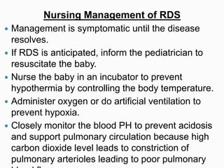 Nursing Management of RDS
 Management is symptomatic until the disease
resolves.
 If RDS is anticipated, inform the pediatrician to
resuscitate the baby.
 Nurse the baby in an incubator to prevent
hypothermia by controlling the body temperature.
 Administer oxygen or do artificial ventilation to
prevent hypoxia.
 Closely monitor the blood PH to prevent acidosis
and support pulmonary circulation because high
carbon dioxide level leads to constriction of
pulmonary arterioles leading to poor pulmonary
 