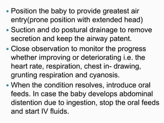  Position the baby to provide greatest air
entry(prone position with extended head)
 Suction and do postural drainage to remove
secretion and keep the airway patent.
 Close observation to monitor the progress
whether improving or deteriorating i.e. the
heart rate, respiration, chest in- drawing,
grunting respiration and cyanosis.
 When the condition resolves, introduce oral
feeds. In case the baby develops abdominal
distention due to ingestion, stop the oral feeds
and start IV fluids.
 