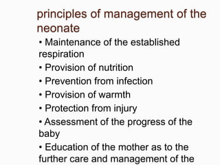 principles of management of the
neonate
• Maintenance of the established
respiration
• Provision of nutrition
• Prevention from infection
• Provision of warmth
• Protection from injury
• Assessment of the progress of the
baby
• Education of the mother as to the
further care and management of the
 
