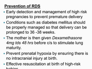 Prevention of RDS
 Early detection and management of high risk
pregnancies to prevent premature delivery
 Conditions such as diabetes mellitus should
be properly managed so that delivery can be
prolonged to 36 -38 weeks.
 The mother is then given Dexamethasone
4mg tds 48 hrs before c/s to stimulate lung
maturity.
 Prevent prenatal hypoxia by ensuring there is
no intracranial injury at birth.
 Effective resuscitation at birth of high-risk
 