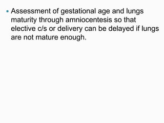  Assessment of gestational age and lungs
maturity through amniocentesis so that
elective c/s or delivery can be delayed if lungs
are not mature enough.
 