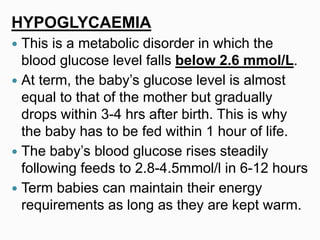 HYPOGLYCAEMIA
 This is a metabolic disorder in which the
blood glucose level falls below 2.6 mmol/L.
 At term, the baby’s glucose level is almost
equal to that of the mother but gradually
drops within 3-4 hrs after birth. This is why
the baby has to be fed within 1 hour of life.
 The baby’s blood glucose rises steadily
following feeds to 2.8-4.5mmol/l in 6-12 hours
 Term babies can maintain their energy
requirements as long as they are kept warm.
 