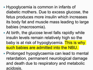  Hypoglycemia is common in infants of
diabetic mothers. Due to excess glucose, the
fetus produces more insulin which increases
its body fat and muscle mass leading to large
babies (macrosomia).
 At birth, the glucose level falls rapidly while
insulin levels remain relatively high so the
baby is at risk of hypoglycemia. This is why
such babies are admitted into the NBU.
 Prolonged hypoglycaemia can lead to mental
retardation, permanent neurological damage
and death due to respiratory and metabolic
acidosis.
 