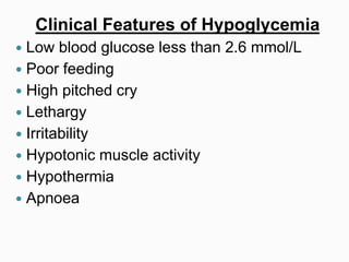 Clinical Features of Hypoglycemia
 Low blood glucose less than 2.6 mmol/L
 Poor feeding
 High pitched cry
 Lethargy
 Irritability
 Hypotonic muscle activity
 Hypothermia
 Apnoea
 