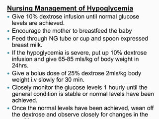 Nursing Management of Hypoglycemia
 Give 10% dextrose infusion until normal glucose
levels are achieved.
 Encourage the mother to breastfeed the baby
 Feed through NG tube or cup and spoon expressed
breast milk.
 If the hypoglycemia is severe, put up 10% dextrose
infusion and give 65-85 mls/kg of body weight in
24hrs.
 Give a bolus dose of 25% dextrose 2mls/kg body
weight i.v slowly for 30 min.
 Closely monitor the glucose levels 1 hourly until the
general condition is stable or normal levels have been
achieved.
 Once the normal levels have been achieved, wean off
the dextrose and observe closely for changes in the
 