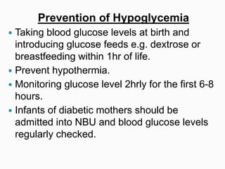Prevention of Hypoglycemia
 Taking blood glucose levels at birth and
introducing glucose feeds e.g. dextrose or
breastfeeding within 1hr of life.
 Prevent hypothermia.
 Monitoring glucose level 2hrly for the first 6-8
hours.
 Infants of diabetic mothers should be
admitted into NBU and blood glucose levels
regularly checked.
 