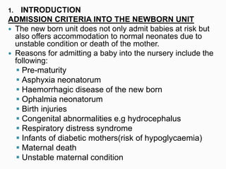 1. INTRODUCTION
ADMISSION CRITERIA INTO THE NEWBORN UNIT
 The new born unit does not only admit babies at risk but
also offers accommodation to normal neonates due to
unstable condition or death of the mother.
 Reasons for admitting a baby into the nursery include the
following:
 Pre-maturity
 Asphyxia neonatorum
 Haemorrhagic disease of the new born
 Ophalmia neonatorum
 Birth injuries
 Congenital abnormalities e.g hydrocephalus
 Respiratory distress syndrome
 Infants of diabetic mothers(risk of hypoglycaemia)
 Maternal death
 Unstable maternal condition
 