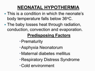 NEONATAL HYPOTHERMIA
 This is a condition in which the neonate’s
body temperature falls below 36oC.
 The baby losses heat through radiation,
conduction, convection and evaporation.
Predisposing Factors
Prematurity
Asphyxia Neonatorum
Maternal diabetes mellitus
Respiratory Distress Syndrome
Cold environment
 