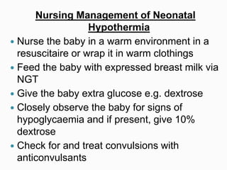 Nursing Management of Neonatal
Hypothermia
 Nurse the baby in a warm environment in a
resuscitaire or wrap it in warm clothings
 Feed the baby with expressed breast milk via
NGT
 Give the baby extra glucose e.g. dextrose
 Closely observe the baby for signs of
hypoglycaemia and if present, give 10%
dextrose
 Check for and treat convulsions with
anticonvulsants
 