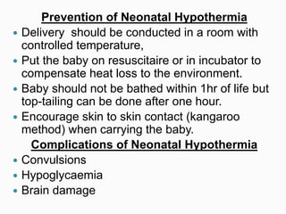 Prevention of Neonatal Hypothermia
 Delivery should be conducted in a room with
controlled temperature,
 Put the baby on resuscitaire or in incubator to
compensate heat loss to the environment.
 Baby should not be bathed within 1hr of life but
top-tailing can be done after one hour.
 Encourage skin to skin contact (kangaroo
method) when carrying the baby.
Complications of Neonatal Hypothermia
 Convulsions
 Hypoglycaemia
 Brain damage
 