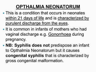 OPTHALMIA NEONATORUM
 This is a condition that occurs in neonates
within 21 days of life and is characterized by
purulent discharge from the eyes.
 It is common in infants of mothers who had
vaginal discharge e.g. Gonorrhoea during
pregnancy.
 NB: Syphilis does not predispose an infant
to Opthalmia Neonatorum but it causes
congenital syphilis that is characterized by
gross congenital malformation.
 