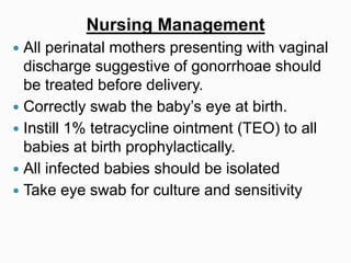 Nursing Management
 All perinatal mothers presenting with vaginal
discharge suggestive of gonorrhoae should
be treated before delivery.
 Correctly swab the baby’s eye at birth.
 Instill 1% tetracycline ointment (TEO) to all
babies at birth prophylactically.
 All infected babies should be isolated
 Take eye swab for culture and sensitivity
 