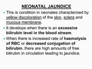 NEONATAL JAUNDICE
 This is condition in neonates characterized by
yellow discoloration of the skin, sclera and
mucous membrane.
 It develops when there is an excessive
bilirubin level in the blood stream.
 When there is increased rate of haemolysis
of RBC or decreased conjugation of
bilirubin, there are high amounts of free
bilirubin in circulation leading to jaundice.
 
