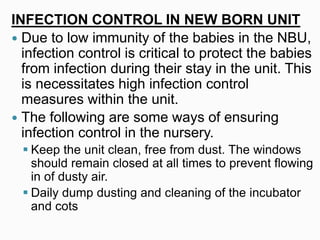 INFECTION CONTROL IN NEW BORN UNIT
 Due to low immunity of the babies in the NBU,
infection control is critical to protect the babies
from infection during their stay in the unit. This
is necessitates high infection control
measures within the unit.
 The following are some ways of ensuring
infection control in the nursery.
 Keep the unit clean, free from dust. The windows
should remain closed at all times to prevent flowing
in of dusty air.
 Daily dump dusting and cleaning of the incubator
and cots
 