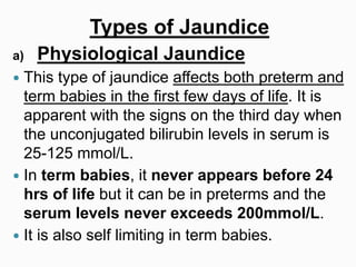 Types of Jaundice
a) Physiological Jaundice
 This type of jaundice affects both preterm and
term babies in the first few days of life. It is
apparent with the signs on the third day when
the unconjugated bilirubin levels in serum is
25-125 mmol/L.
 In term babies, it never appears before 24
hrs of life but it can be in preterms and the
serum levels never exceeds 200mmol/L.
 It is also self limiting in term babies.
 