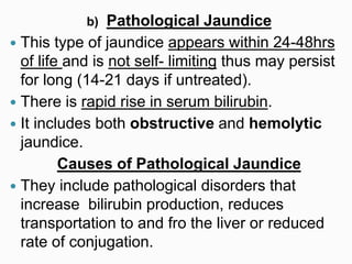 b) Pathological Jaundice
 This type of jaundice appears within 24-48hrs
of life and is not self- limiting thus may persist
for long (14-21 days if untreated).
 There is rapid rise in serum bilirubin.
 It includes both obstructive and hemolytic
jaundice.
Causes of Pathological Jaundice
 They include pathological disorders that
increase bilirubin production, reduces
transportation to and fro the liver or reduced
rate of conjugation.
 