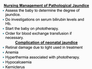 Nursing Management of Pathological Jaundice
 Assess the baby to determine the degree of
jaundice.
 Do investigations on serum bilirubin levels and
Hb.
 Start the baby on phototherapy.
 Order for blood exchange transfusion if
necessary.
Complication of neonatal jaundice
 Retinal damage due to light used in treatment
 Anemia
 Hyperthermia associated with phototherapy.
 Hypocalcaemia
 Kernicterus
 