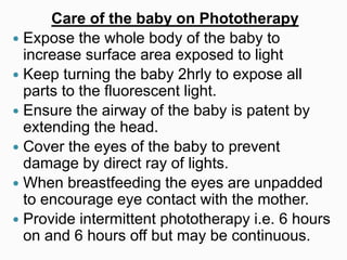 Care of the baby on Phototherapy
 Expose the whole body of the baby to
increase surface area exposed to light
 Keep turning the baby 2hrly to expose all
parts to the fluorescent light.
 Ensure the airway of the baby is patent by
extending the head.
 Cover the eyes of the baby to prevent
damage by direct ray of lights.
 When breastfeeding the eyes are unpadded
to encourage eye contact with the mother.
 Provide intermittent phototherapy i.e. 6 hours
on and 6 hours off but may be continuous.
 