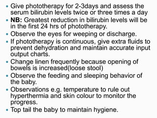 Give phototherapy for 2-3days and assess the
serum bilirubin levels twice or three times a day
 NB: Greatest reduction in bilirubin levels will be
in the first 24 hrs of phototherapy.
 Observe the eyes for weeping or discharge.
 If phototherapy is continuous, give extra fluids to
prevent dehydration and maintain accurate input
output charts.
 Change linen frequently because opening of
bowels is increased(loose stool)
 Observe the feeding and sleeping behavior of
the baby.
 Observations e.g. temperature to rule out
hyperthermia and skin colour to monitor the
progress.
 Top tail the baby to maintain hygiene.
 