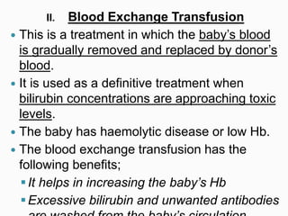II. Blood Exchange Transfusion
 This is a treatment in which the baby’s blood
is gradually removed and replaced by donor’s
blood.
 It is used as a definitive treatment when
bilirubin concentrations are approaching toxic
levels.
 The baby has haemolytic disease or low Hb.
 The blood exchange transfusion has the
following benefits;
It helps in increasing the baby’s Hb
Excessive bilirubin and unwanted antibodies
 