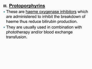 III. Protoporphyrins
 These are haeme oxygenase inhibitors which
are administered to inhibit the breakdown of
haeme thus reduce bilirubin production.
 They are usually used in combination with
phototherapy and/or blood exchange
transfusion.
 