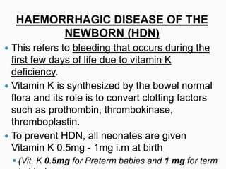 HAEMORRHAGIC DISEASE OF THE
NEWBORN (HDN)
 This refers to bleeding that occurs during the
first few days of life due to vitamin K
deficiency.
 Vitamin K is synthesized by the bowel normal
flora and its role is to convert clotting factors
such as prothombin, thrombokinase,
thromboplastin.
 To prevent HDN, all neonates are given
Vitamin K 0.5mg - 1mg i.m at birth
 (Vit. K 0.5mg for Preterm babies and 1 mg for term
 