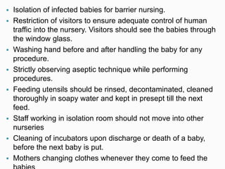 Isolation of infected babies for barrier nursing.
 Restriction of visitors to ensure adequate control of human
traffic into the nursery. Visitors should see the babies through
the window glass.
 Washing hand before and after handling the baby for any
procedure.
 Strictly observing aseptic technique while performing
procedures.
 Feeding utensils should be rinsed, decontaminated, cleaned
thoroughly in soapy water and kept in presept till the next
feed.
 Staff working in isolation room should not move into other
nurseries
 Cleaning of incubators upon discharge or death of a baby,
before the next baby is put.
 Mothers changing clothes whenever they come to feed the
 