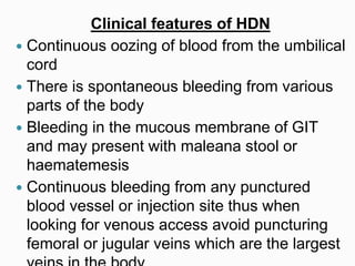 Clinical features of HDN
 Continuous oozing of blood from the umbilical
cord
 There is spontaneous bleeding from various
parts of the body
 Bleeding in the mucous membrane of GIT
and may present with maleana stool or
haematemesis
 Continuous bleeding from any punctured
blood vessel or injection site thus when
looking for venous access avoid puncturing
femoral or jugular veins which are the largest
 