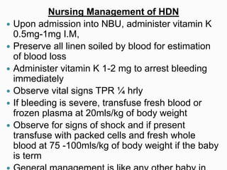 Nursing Management of HDN
 Upon admission into NBU, administer vitamin K
0.5mg-1mg I.M,
 Preserve all linen soiled by blood for estimation
of blood loss
 Administer vitamin K 1-2 mg to arrest bleeding
immediately
 Observe vital signs TPR ¼ hrly
 If bleeding is severe, transfuse fresh blood or
frozen plasma at 20mls/kg of body weight
 Observe for signs of shock and if present
transfuse with packed cells and fresh whole
blood at 75 -100mls/kg of body weight if the baby
is term
 