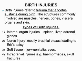 BIRTH INJURIES
 Birth injuries refer to trauma that a foetus
sustains during birth. The structures commonly
involved are muscles, nerves, bones, visceral
organs and skin.
Types of Birth Injuries
1) Internal organ injuries – spleen, liver, adrenal
glands
2) Nerve injury–mostly brachial plexus leading to
Erb’s palsy
3) Soft tissue injury-genitalia, eyes.
4) Intracranial injuries e.g. haemorrhages, skull
fractures
 