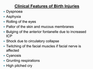 Clinical Features of Birth Injuries
 Dyspnoea
 Asphyxia
 Rolling of the eyes
 Pallor of the skin and mucous membranes
 Bulging of the anterior fontanelle due to increased
ICP
 Shock due to circulatory collapse
 Twitching of the facial muscles if facial nerve is
affected
 Cyanosis
 Grunting respirations
 High pitched cry
 