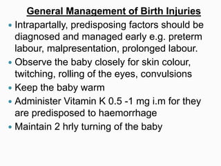 General Management of Birth Injuries
 Intrapartally, predisposing factors should be
diagnosed and managed early e.g. preterm
labour, malpresentation, prolonged labour.
 Observe the baby closely for skin colour,
twitching, rolling of the eyes, convulsions
 Keep the baby warm
 Administer Vitamin K 0.5 -1 mg i.m for they
are predisposed to haemorrhage
 Maintain 2 hrly turning of the baby
 