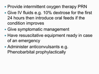  Provide intermittent oxygen therapy PRN
 Give IV fluids e.g. 10% dextrose for the first
24 hours then introduce oral feeds if the
condition improves
 Give symptomatic management
 Have resuscitative equipment ready in case
of an emergency
 Administer anticonvulsants e.g.
Phenobarbital prophylactically
 