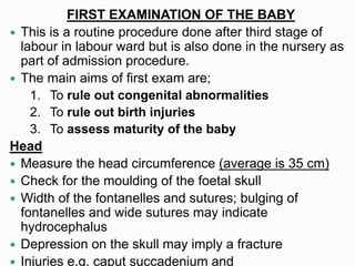 FIRST EXAMINATION OF THE BABY
 This is a routine procedure done after third stage of
labour in labour ward but is also done in the nursery as
part of admission procedure.
 The main aims of first exam are;
1. To rule out congenital abnormalities
2. To rule out birth injuries
3. To assess maturity of the baby
Head
 Measure the head circumference (average is 35 cm)
 Check for the moulding of the foetal skull
 Width of the fontanelles and sutures; bulging of
fontanelles and wide sutures may indicate
hydrocephalus
 Depression on the skull may imply a fracture
 Injuries e.g. caput succadenium and
 