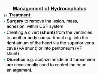 Management of Hydrocephalus
a) Treatment;
 Surgery to remove the lesion, mass,
adhesion, within CSF system
 Creating a divert (shunt) from the ventricles
to another body compartment e.g. into the
right atrium of the heart via the superior vena
cava (VA shunt) or into peritoneum (VP
shunt)
 Diuretics e.g. acetazolamide and furosemide
are occasionally used to control the head
enlargement.
 