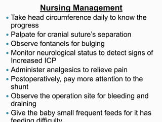 Nursing Management
 Take head circumference daily to know the
progress
 Palpate for cranial suture’s separation
 Observe fontanels for bulging
 Monitor neurological status to detect signs of
Increased ICP
 Administer analgesics to relieve pain
 Postoperatively, pay more attention to the
shunt
 Observe the operation site for bleeding and
draining
 Give the baby small frequent feeds for it has
 