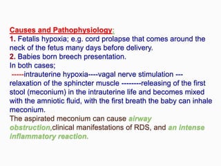 Causes and Pathophysiology:
1. Fetalis hypoxia; e.g. cord prolapse that comes around the
neck of the fetus many days before delivery.
2. Babies born breech presentation.
In both cases;
-----intrauterine hypoxia----vagal nerve stimulation ---
relaxation of the sphincter muscle --------releasing of the first
stool (meconium) in the intrauterine life and becomes mixed
with the amniotic fluid, with the first breath the baby can inhale
meconium.
The aspirated meconium can cause airway
obstruction,clinical manifestations of RDS, and an intense
inflammatory reaction.
 