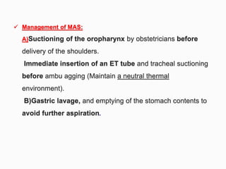  Management of MAS:
A)Suctioning of the oropharynx by obstetricians before
delivery of the shoulders.
Immediate insertion of an ET tube and tracheal suctioning
before ambu agging (Maintain a neutral thermal
environment).
B)Gastric lavage, and emptying of the stomach contents to
avoid further aspiration.
 