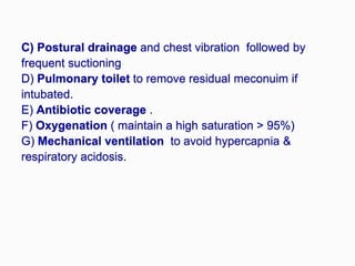 C) Postural drainage and chest vibration followed by
frequent suctioning
D) Pulmonary toilet to remove residual meconuim if
intubated.
E) Antibiotic coverage .
F) Oxygenation ( maintain a high saturation > 95%)
G) Mechanical ventilation to avoid hypercapnia &
respiratory acidosis.
 