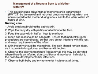 Management of a Neonate Born to a Mother
with HIV
 This could include prevention of mother to child transmission
(PMTCT) by the use of anti retroviral drugs (nevirapine), which are
administered to the mother during labour and to the infant within 72
hours of birth.
Nursing care
1.Avoid breaking/bruising the baby’s skin.
2. Wipe the baby dry with particular attention to the face.
3. Feed the baby within half an hour to one hour.
4. Sleep and rest should be adequate. Ensure that medical/surgical
procedures are coordinated, so that they do not interfere with the rest
and sleep requirements of the infant.
5. Skin integrity should be maintained. The skin should remain intact,
as it is prone to fungal, viral and bacterial infection.
6. Observe the body temperature frequently as this may be elevated
where there is an infected skin condition and may be an indicator to
the possible developmentother infections.
7. Observe both baby and environmental hygiene at all times.
 