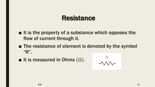 Resistance
■ It is the property of a substance which opposes the
flow of current through it.
■ The resistance of element is denoted by the symbol
“R”.
■ It is measured in Ohms Ω .
KGB 10
 